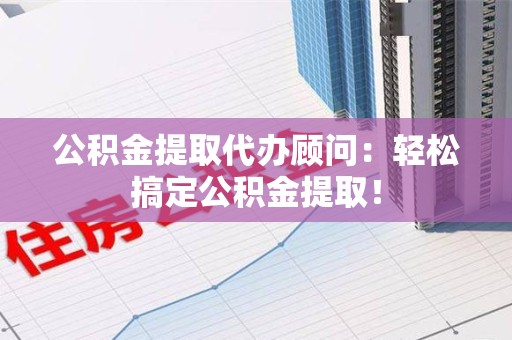 泾县公积金提取代办顾问：轻松搞定公积金提取！
