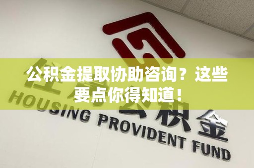 泾县公积金提取协助咨询？这些要点你得知道！