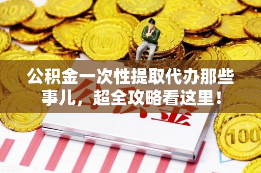 泾县公积金一次性提取代办那些事儿，超全攻略看这里！