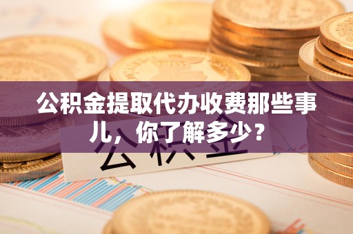 泾县公积金提取代办收费那些事儿,你了解多少? 泾县公积金提取代办收费那些事儿,你了解多少?
