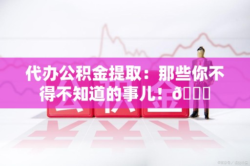 泾县代办公积金提取：那些你不得不知道的事儿！😎