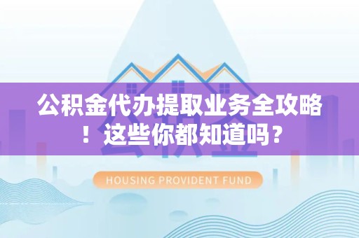 泾县公积金代办提取业务全攻略！这些你都知道吗？