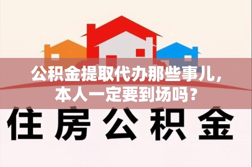 泾县公积金提取代办那些事儿，本人一定要到场吗？