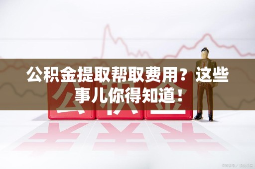 泾县公积金提取帮取费用？这些事儿你得知道！