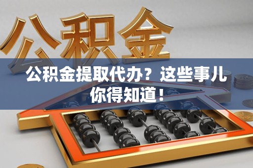 泾县公积金提取代办？这些事儿你得知道！