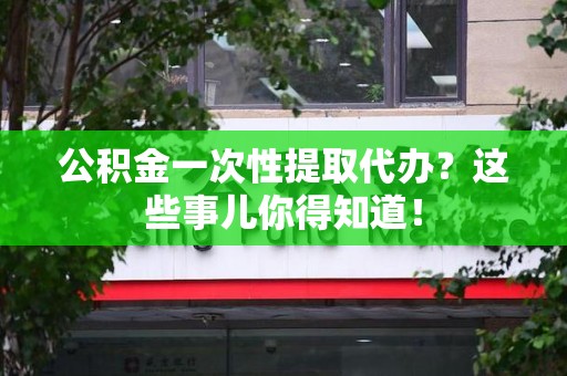 泾县公积金一次性提取代办？这些事儿你得知道！