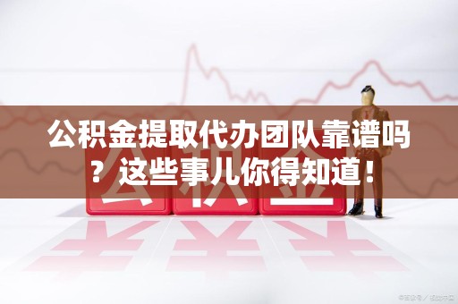 泾县公积金提取代办团队靠谱吗？这些事儿你得知道！