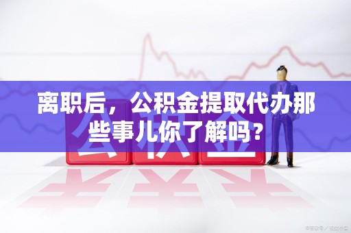 泾县离职后，公积金提取代办那些事儿你了解吗？