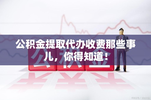 泾县公积金提取代办收费那些事儿，你得知道！