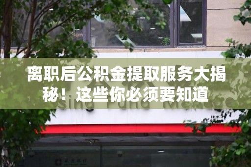 泾县离职后公积金提取服务大揭秘！这些你必须要知道