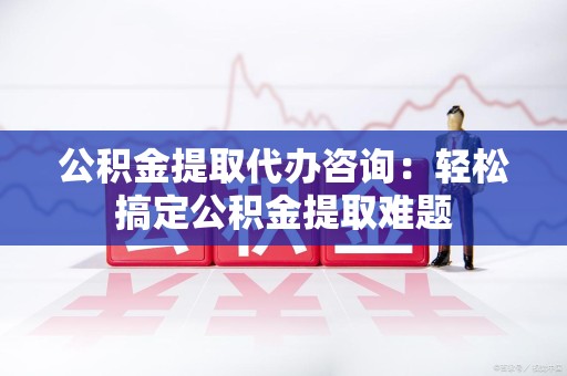 泾县公积金提取代办咨询：轻松搞定公积金提取难题