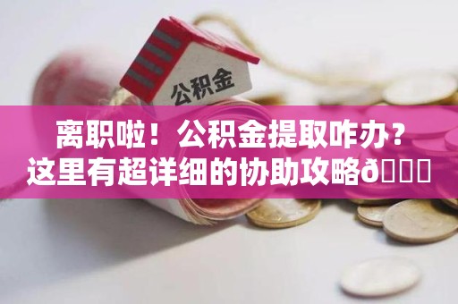 泾县离职啦！公积金提取咋办？这里有超详细的协助攻略😎