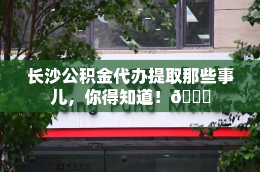 泾县长沙公积金代办提取那些事儿，你得知道！😎
