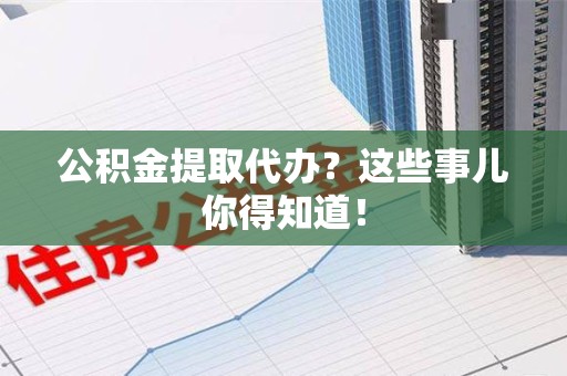 泾县公积金提取代办？这些事儿你得知道！