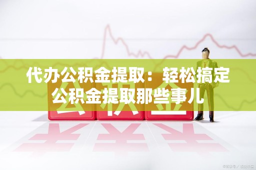泾县代办公积金提取：轻松搞定公积金提取那些事儿